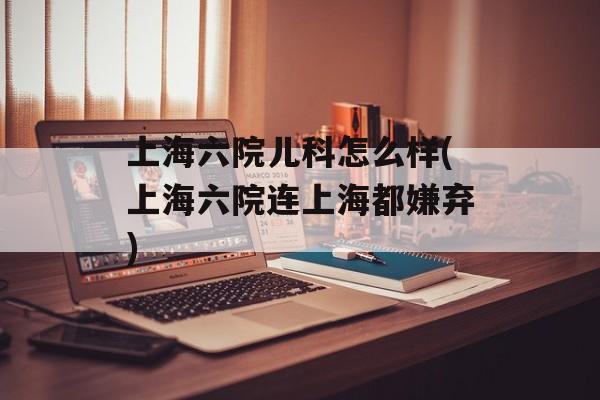 上海六院儿科怎么样(上海六院连上海都嫌弃)-第1张图片-