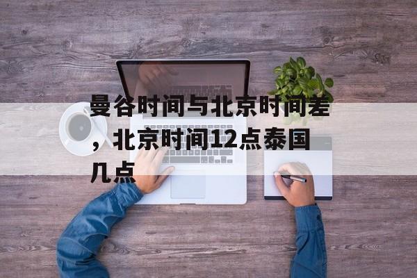 曼谷时间与北京时间差，北京时间12点泰国几点-第1张图片-