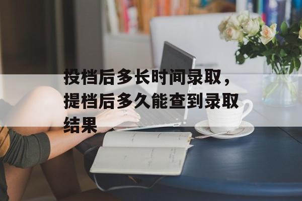 投档后多长时间录取，提档后多久能查到录取结果-第1张图片-