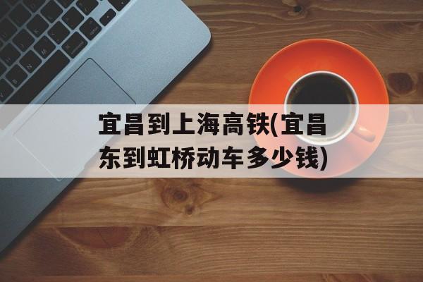 宜昌到上海高铁(宜昌东到虹桥动车多少钱)-第1张图片-