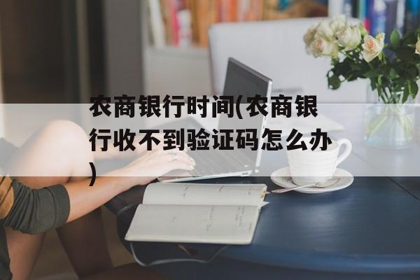 农商银行时间(农商银行收不到验证码怎么办)-第1张图片-