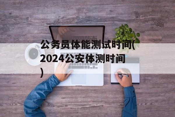 公务员体能测试时间(2024公安体测时间)-第1张图片-