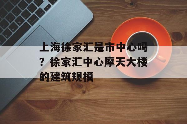 上海徐家汇是市中心吗？徐家汇中心摩天大楼的建筑规模-第1张图片-