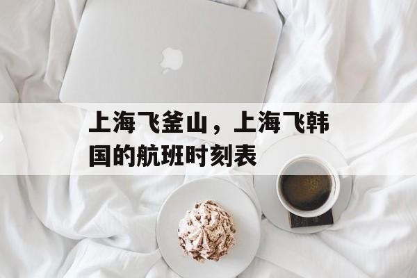上海飞釜山，上海飞韩国的航班时刻表-第1张图片-