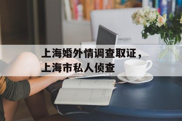 上海婚外情调查取证，上海市私人侦查-第1张图片-