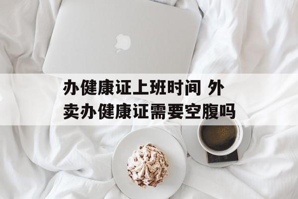办健康证上班时间 外卖办健康证需要空腹吗-第1张图片-