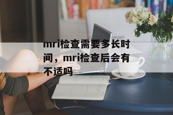 mri检查需要多长时间，mri检查后会有不适吗-第1张图片-