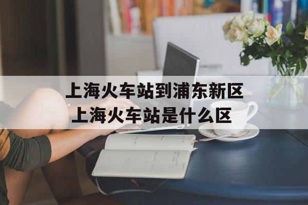 上海火车站到浦东新区 上海火车站是什么区-第1张图片-