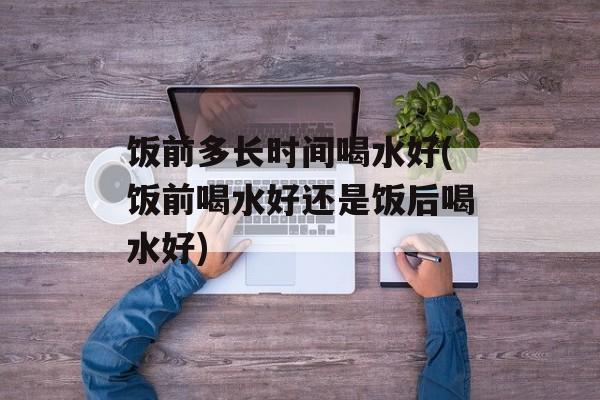 饭前多长时间喝水好(饭前喝水好还是饭后喝水好)-第1张图片-