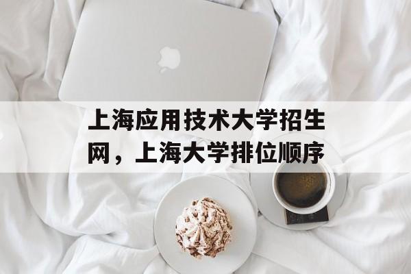 上海应用技术大学招生网，上海大学排位顺序-第1张图片-