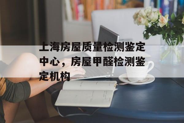 上海房屋质量检测鉴定中心，房屋甲醛检测鉴定机构-第1张图片-