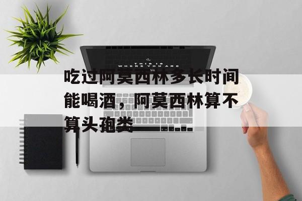 吃过阿莫西林多长时间能喝酒，阿莫西林算不算头孢类-第1张图片-