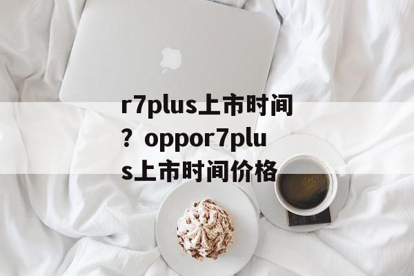 r7plus上市时间？oppor7plus上市时间价格-第1张图片-