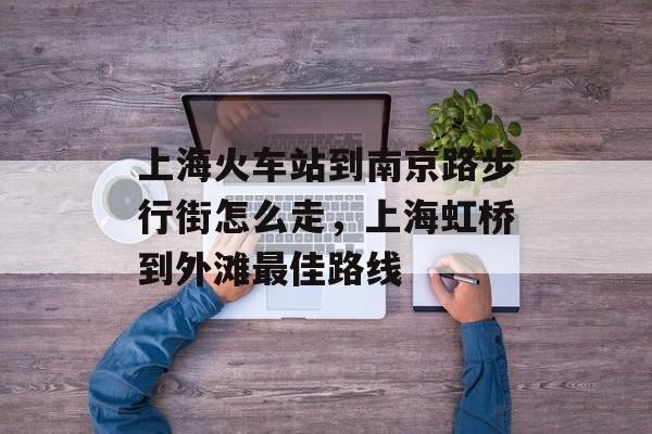 上海火车站到南京路步行街怎么走，上海虹桥到外滩最佳路线-第1张图片-