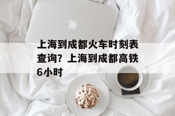 上海到成都火车时刻表查询？上海到成都高铁6小时-第1张图片-