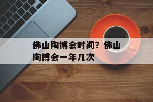 佛山陶博会时间？佛山陶博会一年几次-第1张图片-