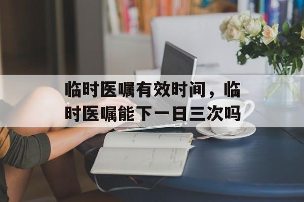 临时医嘱有效时间，临时医嘱能下一日三次吗-第1张图片-