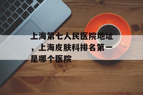 上海第七人民医院地址，上海皮肤科排名第一是哪个医院-第1张图片-