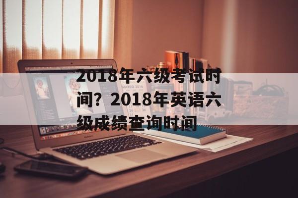 2018年六级考试时间？2018年英语六级成绩查询时间-第1张图片-