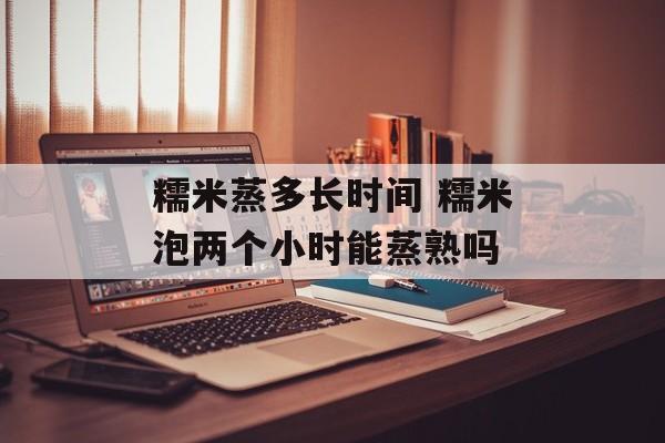 糯米蒸多长时间 糯米泡两个小时能蒸熟吗-第1张图片-