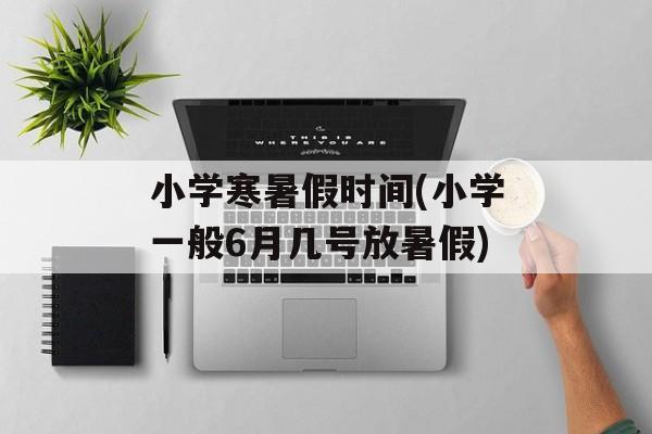 小学寒暑假时间(小学一般6月几号放暑假)-第1张图片-