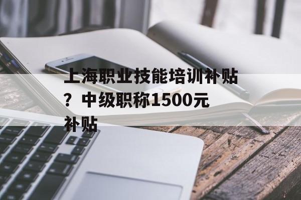 上海职业技能培训补贴？中级职称1500元补贴-第1张图片-
