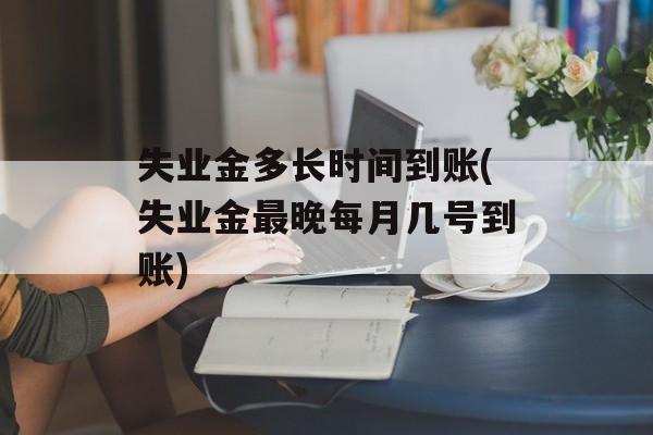 失业金多长时间到账(失业金最晚每月几号到账)-第1张图片-