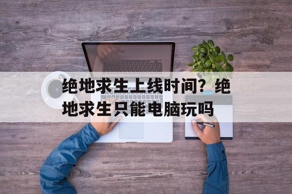 绝地求生上线时间？绝地求生只能电脑玩吗-第1张图片-