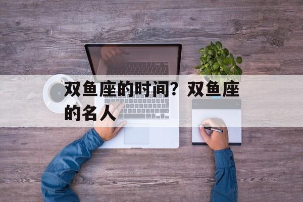 双鱼座的时间？双鱼座的名人-第1张图片-