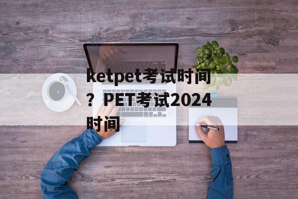 ketpet考试时间？PET考试2024时间-第1张图片-