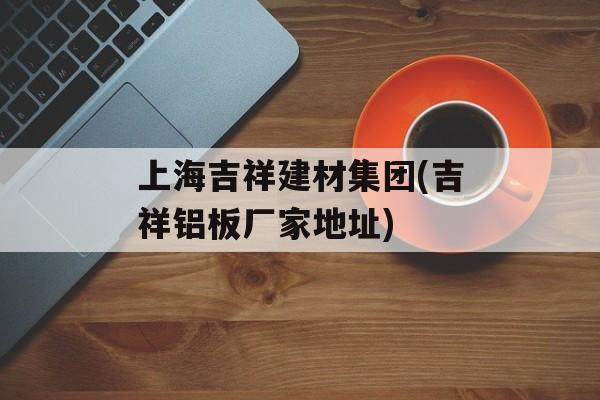 上海吉祥建材集团(吉祥铝板厂家地址)-第1张图片-