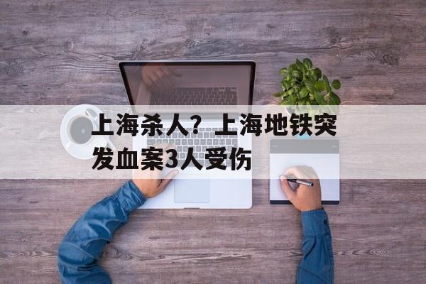 上海杀人？上海地铁突发血案3人受伤-第1张图片-