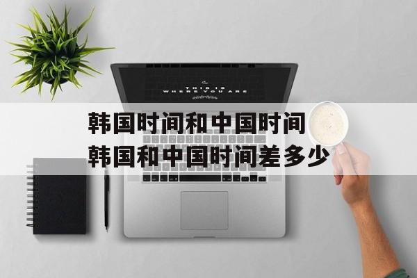 韩国时间和中国时间 韩国和中国时间差多少-第1张图片-