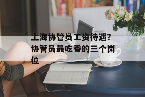 上海协管员工资待遇？协管员最吃香的三个岗位-第1张图片-