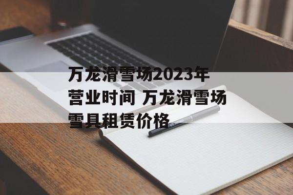 万龙滑雪场2023年营业时间 万龙滑雪场雪具租赁价格-第1张图片-
