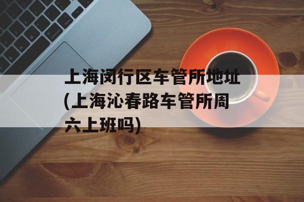 上海闵行区车管所地址(上海沁春路车管所周六上班吗)-第1张图片-