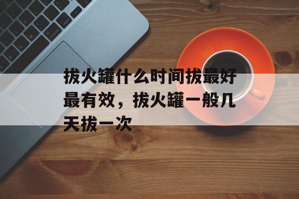 拔火罐什么时间拔最好最有效，拔火罐一般几天拔一次-第1张图片-