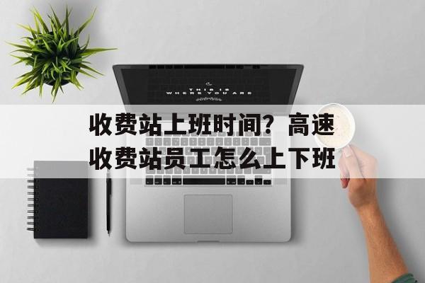 收费站上班时间？高速收费站员工怎么上下班-第1张图片-