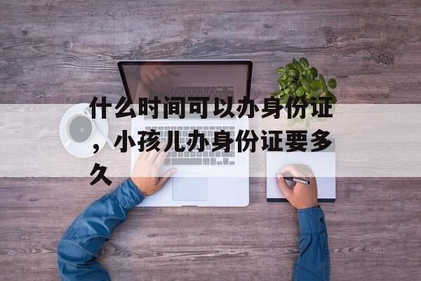 什么时间可以办身份证，小孩儿办身份证要多久-第1张图片-