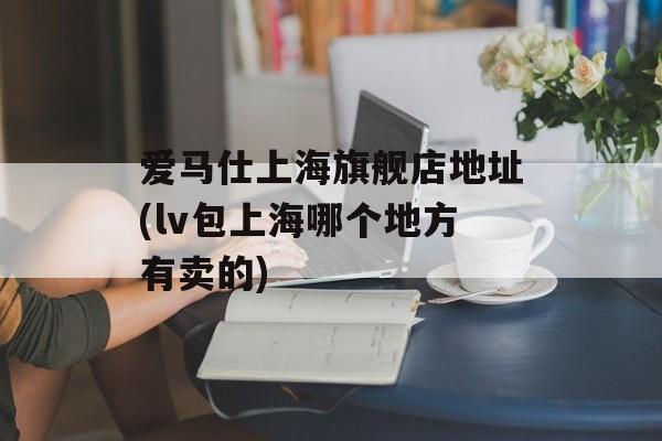 爱马仕上海旗舰店地址(lv包上海哪个地方有卖的)-第1张图片-