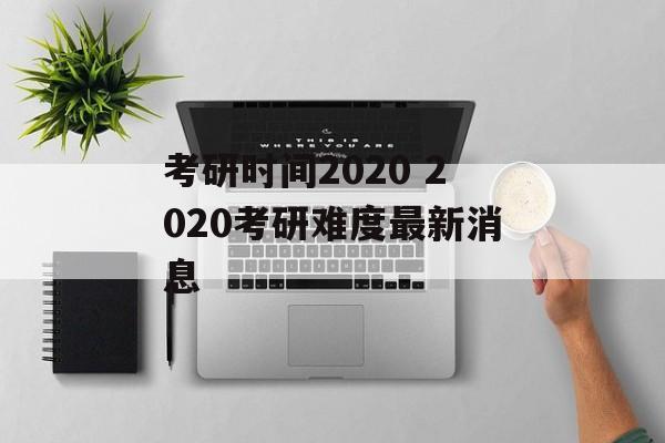 考研时间2020 2020考研难度最新消息-第1张图片-