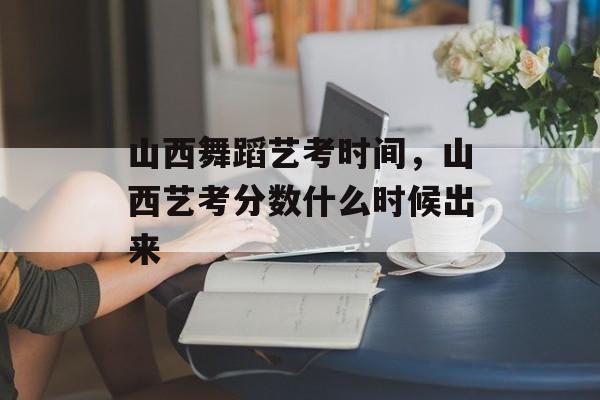 山西舞蹈艺考时间，山西艺考分数什么时候出来-第1张图片-