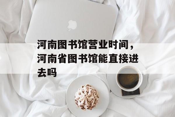 河南图书馆营业时间，河南省图书馆能直接进去吗-第1张图片-