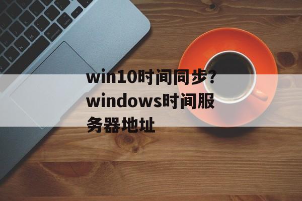win10时间同步？windows时间服务器地址-第1张图片-