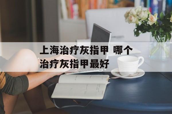 上海治疗灰指甲 哪个治疗灰指甲最好-第1张图片-