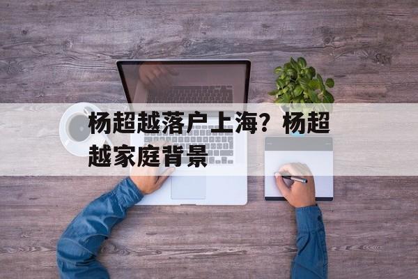 杨超越落户上海？杨超越家庭背景-第1张图片-