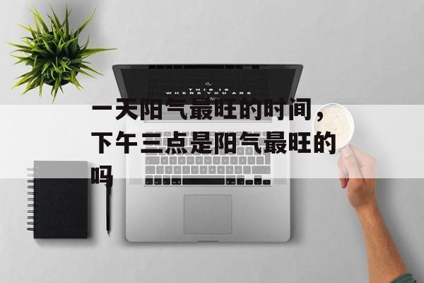 一天阳气最旺的时间，下午三点是阳气最旺的吗-第1张图片-