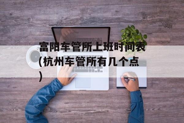 富阳车管所上班时间表(杭州车管所有几个点)-第1张图片-
