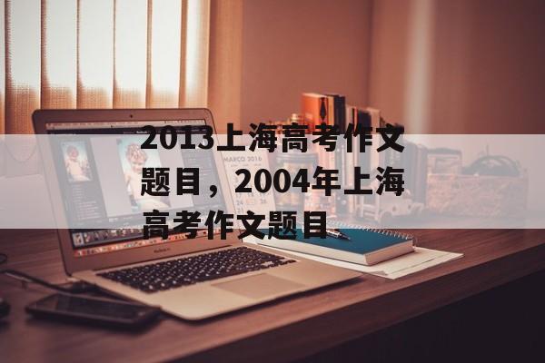 2013上海高考作文题目，2004年上海高考作文题目-第1张图片-