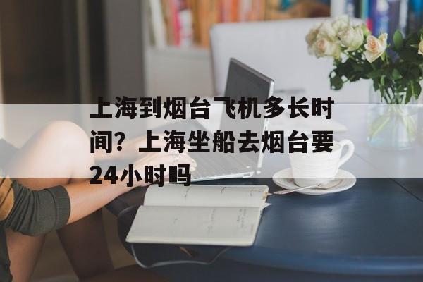 上海到烟台飞机多长时间？上海坐船去烟台要24小时吗-第1张图片-
